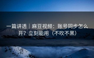 一篇讲透｜麻豆视频：账号同步怎么开？立刻能用（不吹不黑）
