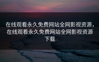 在线观看永久免费网站全网影视资源，在线观看永久免费网站全网影视资源下载