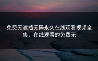 免费无遮挡无码永久在线观看视频全集，在线观看的免费无