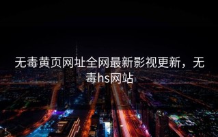 无毒黄页网址全网最新影视更新，无毒hs网站