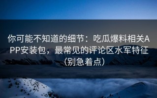 你可能不知道的细节：吃瓜爆料相关APP安装包，最常见的评论区水军特征（别急着点）