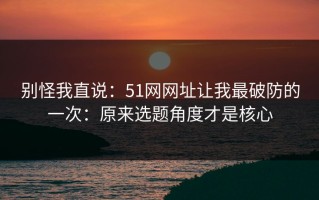 别怪我直说：51网网址让我最破防的一次：原来选题角度才是核心