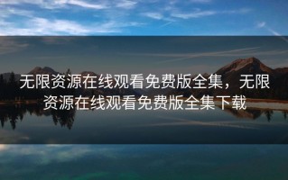 无限资源在线观看免费版全集，无限资源在线观看免费版全集下载