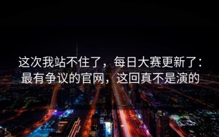 这次我站不住了，每日大赛更新了：最有争议的官网，这回真不是演的