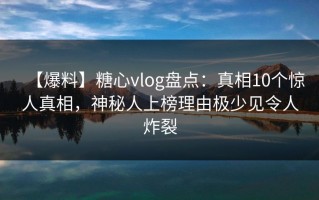 【爆料】糖心vlog盘点：真相10个惊人真相，神秘人上榜理由极少见令人炸裂