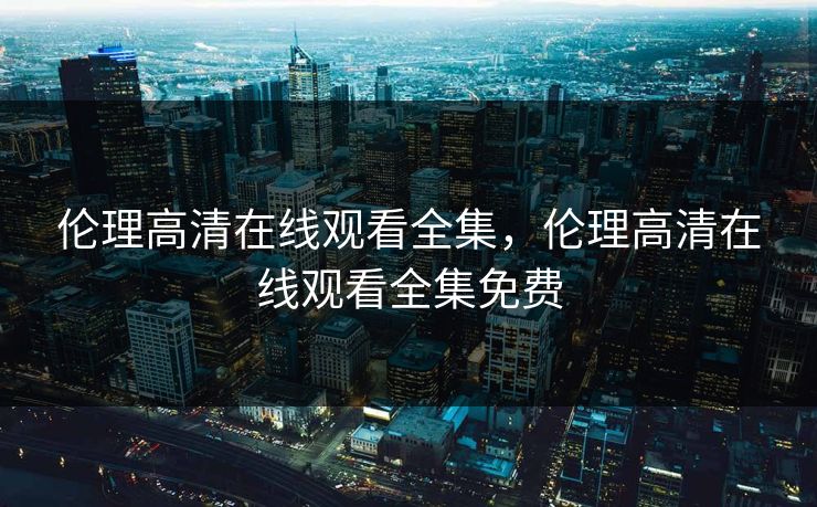 伦理高清在线观看全集,伦理高清在线观看全集免费-第1张图片-黑料世界 - 全面覆盖爆料与娱乐真相 伦理高清在线观看全集,伦理高清在线观看全集免费-第1张图片-黑料世界 - 全面覆盖爆料与娱乐真相