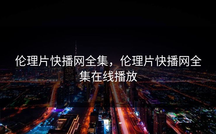 伦理片快播网全集，伦理片快播网全集在线播放-第1张图片-黑料世界 - 全面覆盖爆料与娱乐真相
