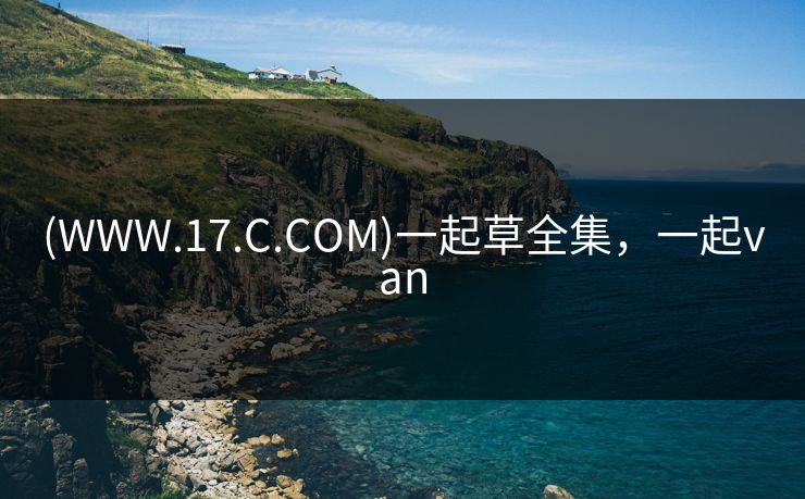 (WWW.17.C.COM)一起草全集，一起van-第1张图片-黑料世界 - 全面覆盖爆料与娱乐真相