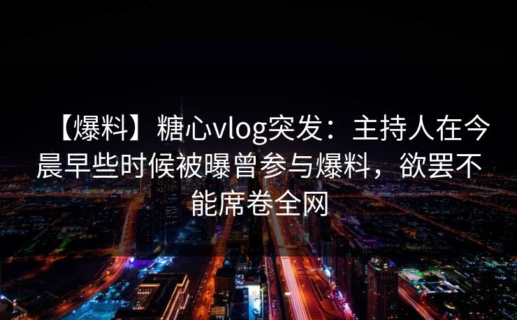 【爆料】糖心vlog突发：主持人在今晨早些时候被曝曾参与爆料，欲罢不能席卷全网-第1张图片-黑料世界 - 全面覆盖爆料与娱乐真相
