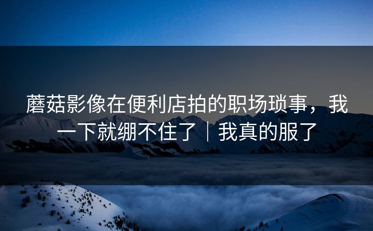 蘑菇影像在便利店拍的职场琐事，我一下就绷不住了｜我真的服了