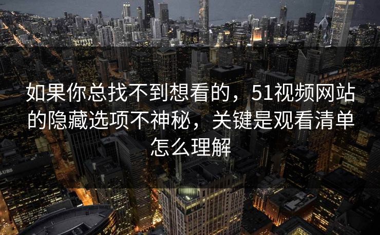 如果你总找不到想看的，51视频网站的隐藏选项不神秘，关键是观看清单怎么理解