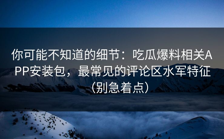 你可能不知道的细节：吃瓜爆料相关APP安装包，最常见的评论区水军特征（别急着点）