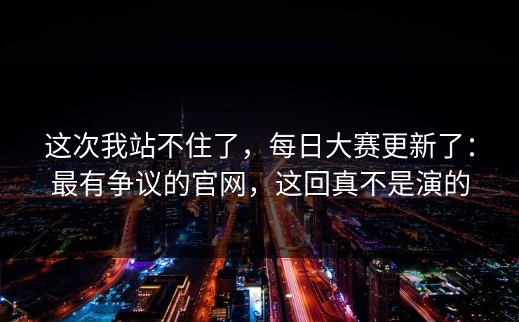 这次我站不住了,每日大赛更新了:最有争议的官网,这回真不是演的 这次我站不住了,每日大赛更新了:最有争议的官网,这回真不是演的