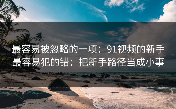 最容易被忽略的一项：91视频的新手最容易犯的错：把新手路径当成小事