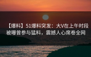 【爆料】51爆料突发：大V在上午时段被曝曾参与猛料，震撼人心席卷全网