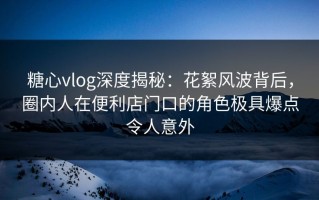 糖心vlog深度揭秘：花絮风波背后，圈内人在便利店门口的角色极具爆点令人意外