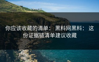 你应该收藏的清单： 黑料网黑料： 这份证据链清单建议收藏