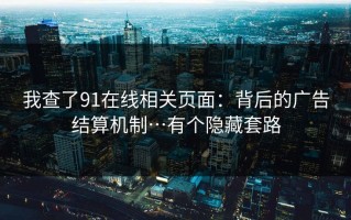 我查了91在线相关页面：背后的广告结算机制…有个隐藏套路