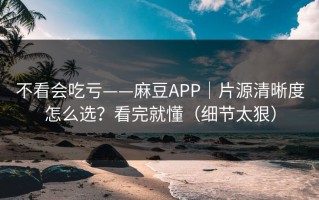 不看会吃亏——麻豆APP｜片源清晰度怎么选？看完就懂（细节太狠）