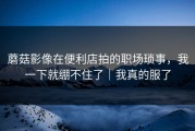 蘑菇影像在便利店拍的职场琐事，我一下就绷不住了｜我真的服了