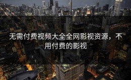 无需付费视频大全全网影视资源，不用付费的影视