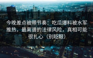 今晚差点被带节奏：吃瓜爆料被水军推热，最离谱的法律风险，真相可能很扎心（别眨眼）