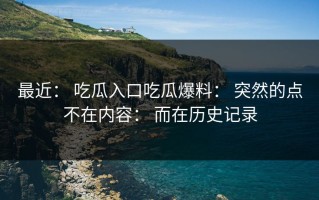 最近： 吃瓜入口吃瓜爆料： 突然的点不在内容： 而在历史记录