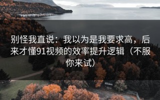 别怪我直说：我以为是我要求高，后来才懂91视频的效率提升逻辑（不服你来试）