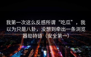我第一次这么反感所谓“吃瓜”，我以为只是八卦，没想到牵出一条浏览器劫持链（安全第一）