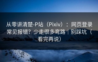 从零讲清楚-P站（Pixiv）：网页登录常见报错？少走很多弯路｜别踩坑（看完再说）