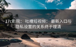 17c影院： 吐槽短视频： 最新入口与隐私设置的关系终于理清