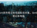 ibm商务笔记本电脑影视合集，ibmbj笔记本电脑