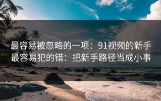 最容易被忽略的一项：91视频的新手最容易犯的错：把新手路径当成小事