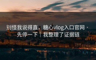 别怪我说得直，糖心vlog入口官网 · 先停一下｜我整理了证据链