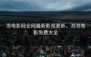 泡电影网全网最新影视更新，泡泡电影免费大全