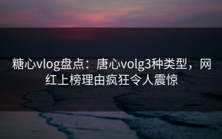 糖心vlog盘点：唐心volg3种类型，网红上榜理由疯狂令人震惊