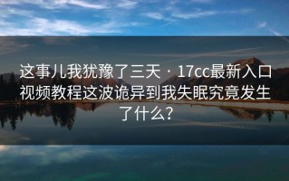 这事儿我犹豫了三天 · 17cc最新入口视频教程这波诡异到我失眠究竟发生了什么？