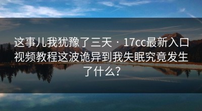 这事儿我犹豫了三天 · 17cc最新入口视频教程这波诡异到我失眠究竟发生了什么？