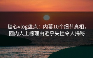 糖心vlog盘点：内幕10个细节真相，圈内人上榜理由近乎失控令人揭秘