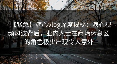 【紧急】糖心vlog深度揭秘：溏心视频风波背后，业内人士在商场休息区的角色极少出现令人意外