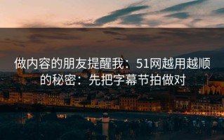 做内容的朋友提醒我：51网越用越顺的秘密：先把字幕节拍做对