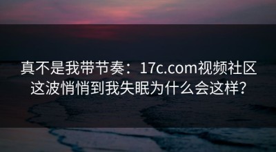 真不是我带节奏：17c.com视频社区这波悄悄到我失眠为什么会这样？