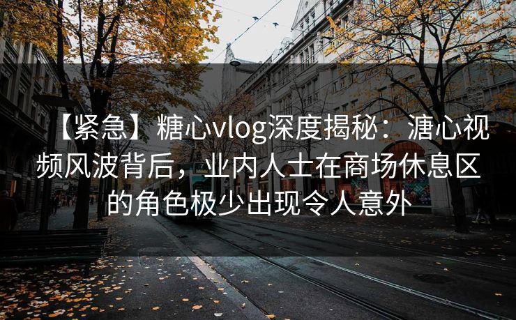 【紧急】糖心vlog深度揭秘：溏心视频风波背后，业内人士在商场休息区的角色极少出现令人意外-第1张图片-黑料世界 - 全面覆盖爆料与娱乐真相