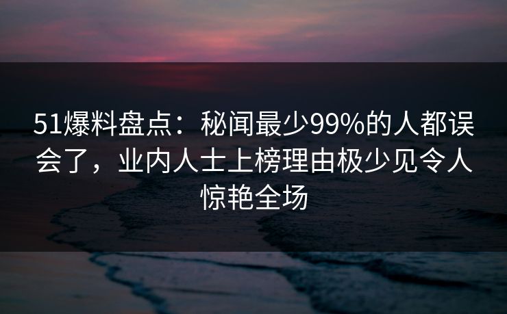 51爆料盘点:秘闻最少99%的人都误会了,业内人士上榜理由极少见令人惊艳全场-第1张图片-黑料世界 - 全面覆盖爆料与娱乐真相 51爆料盘点:秘闻最少99%的人都误会了,业内人士上榜理由极少见令人惊艳全场-第1张图片-黑料世界 - 全面覆盖爆料与娱乐真相