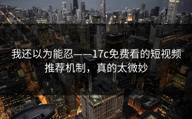 我还以为能忍——17c免费看的短视频推荐机制,真的太微妙 我还以为能忍——17c免费看的短视频推荐机制,真的太微妙