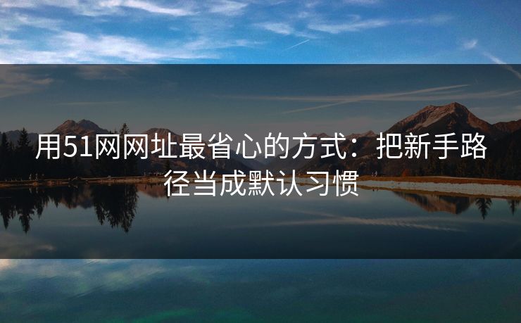 用51网网址最省心的方式：把新手路径当成默认习惯