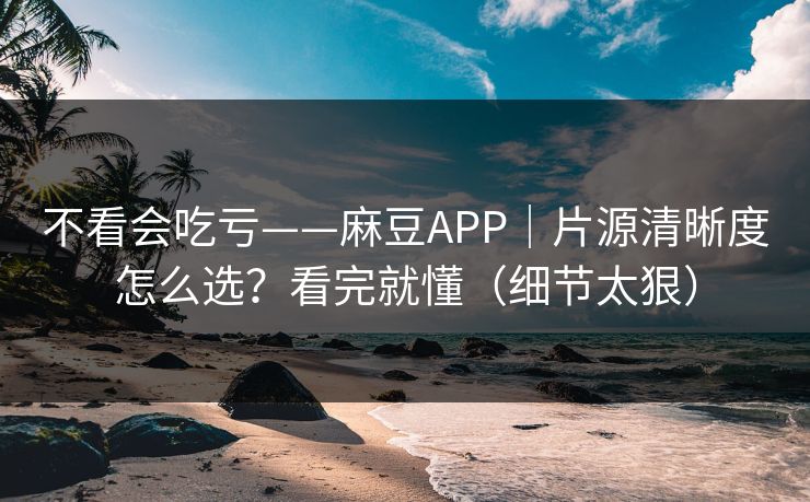不看会吃亏——麻豆APP｜片源清晰度怎么选？看完就懂（细节太狠）