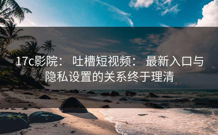 17c影院: 吐槽短视频: 最新入口与隐私设置的关系终于理清 17c影院: 吐槽短视频: 最新入口与隐私设置的关系终于理清