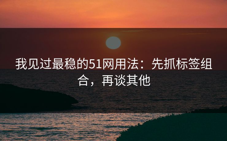 我见过最稳的51网用法：先抓标签组合，再谈其他
