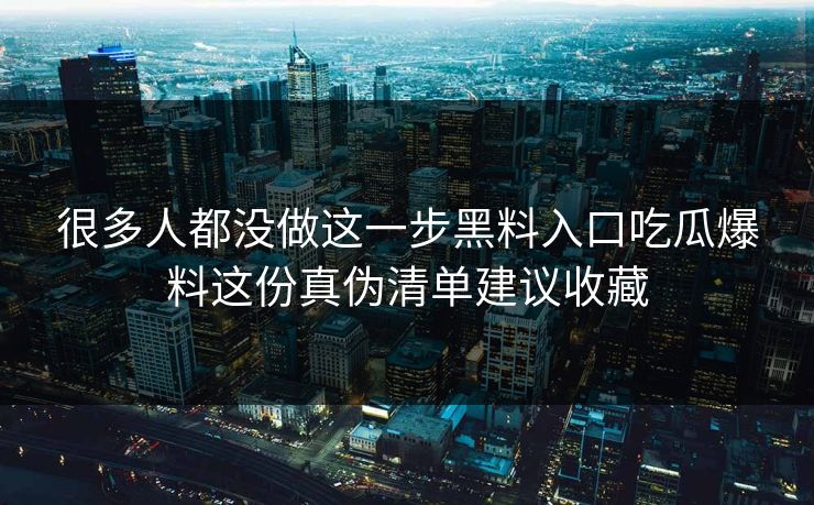 很多人都没做这一步黑料入口吃瓜爆料这份真伪清单建议收藏